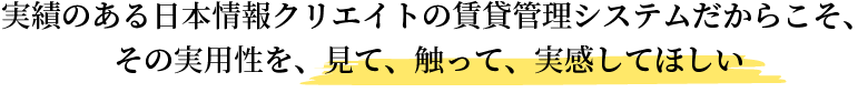 実績のある日本情報クリエイトの賃貸管理システムだからこそ、その実用性を、見て、触って、実感してほしい