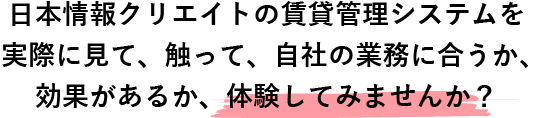 日本情報クリエイトの賃貸管理システムを実際に見て、触って、自社の業務に合うか、効果があるか、体験してみませんか？